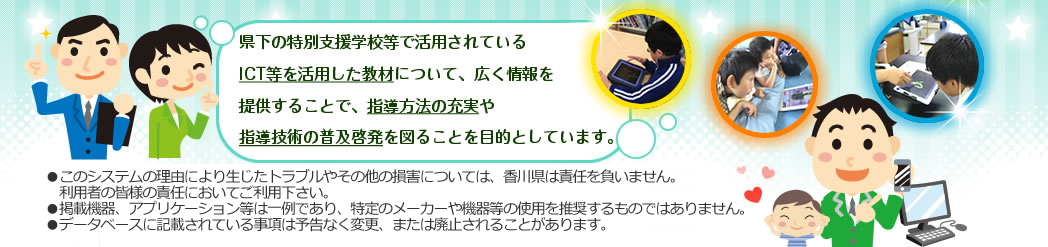 県下の特別支援学校等で活用されているICT等を活用した教材について、広く情報を提供することで、指導方法の充実や指導技術の普及啓発を図ることを目的としています。注意：このシステムの利用により生じたトラブルやその他の損害については、香川県は責任を負いません。利用者の皆様の責任においてご利用ください。注意：データベースに記載されている事項は予告なく変更、または廃止されることがあります。