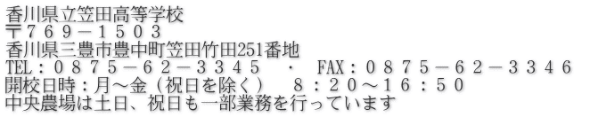 香川県立笠田高等学校 〒７６９－１５０３ 香川県三豊市豊中町笠田竹田251番地 TEL：０８７５－６２－３３４５　・　FAX：０８７５－６２－３３４６ 開校日時：月～金（祝日を除く）　８：２０～１６：５０ 中央農場は土日、祝日も一部業務を行っています