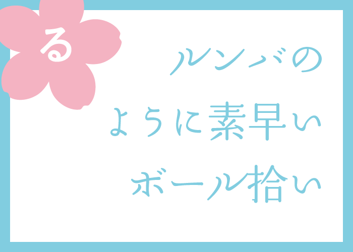 （る）ルンバのように素早いボール拾い