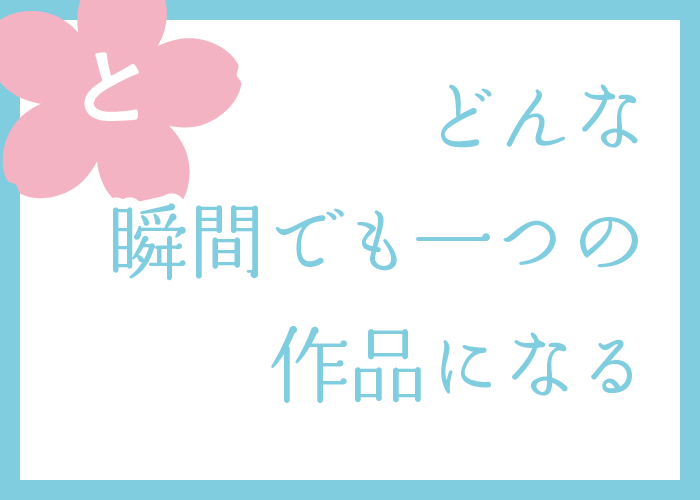 （と）どんな瞬間でも一つの作品になる