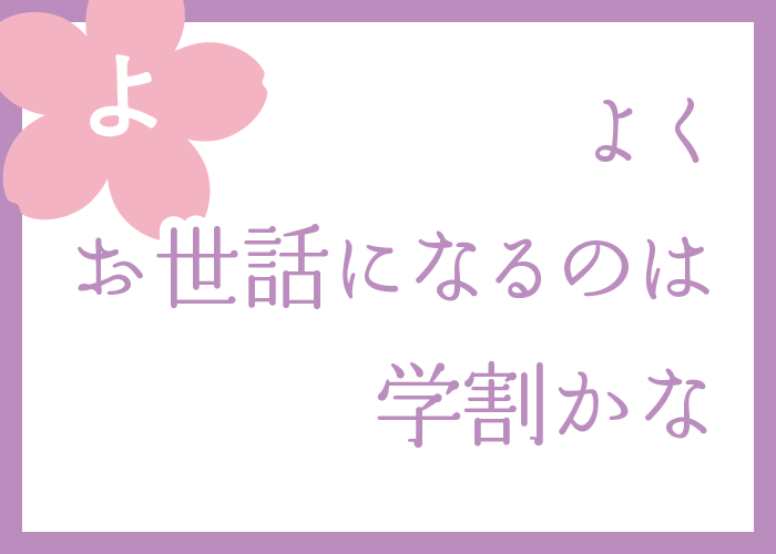 （よ）よくお世話になるのは学割かな